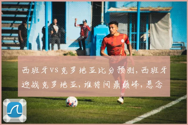 西班牙vs克罗地亚比分预测,西班牙迎战克罗地亚,谁将问鼎巅峰,悬念待揭晓,一触即发
